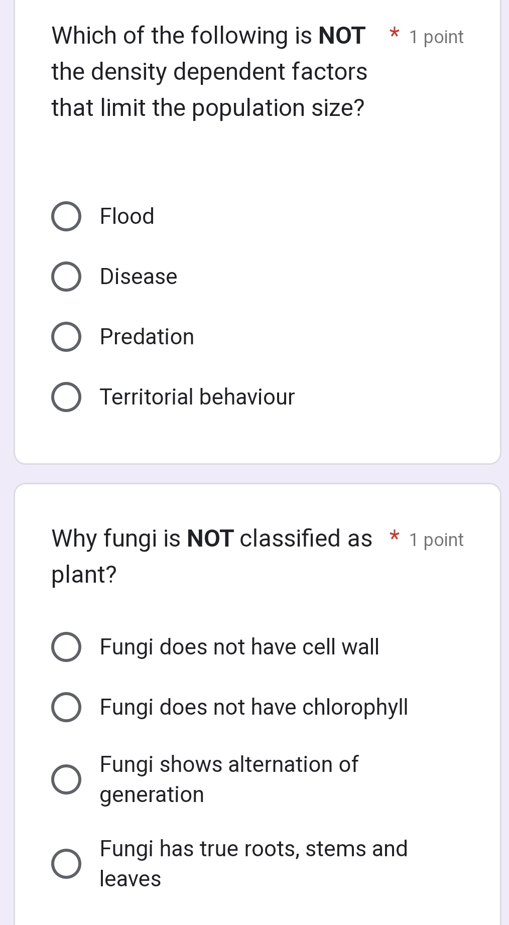 Which of the following is NOT * 1 point
the density dependent factors 
that limit the population size?
Flood
Disease
Predation
Territorial behaviour
Why fungi is NOT classified as * 1 point
plant?
Fungi does not have cell wall
Fungi does not have chlorophyll
Fungi shows alternation of
generation
Fungi has true roots, stems and
leaves