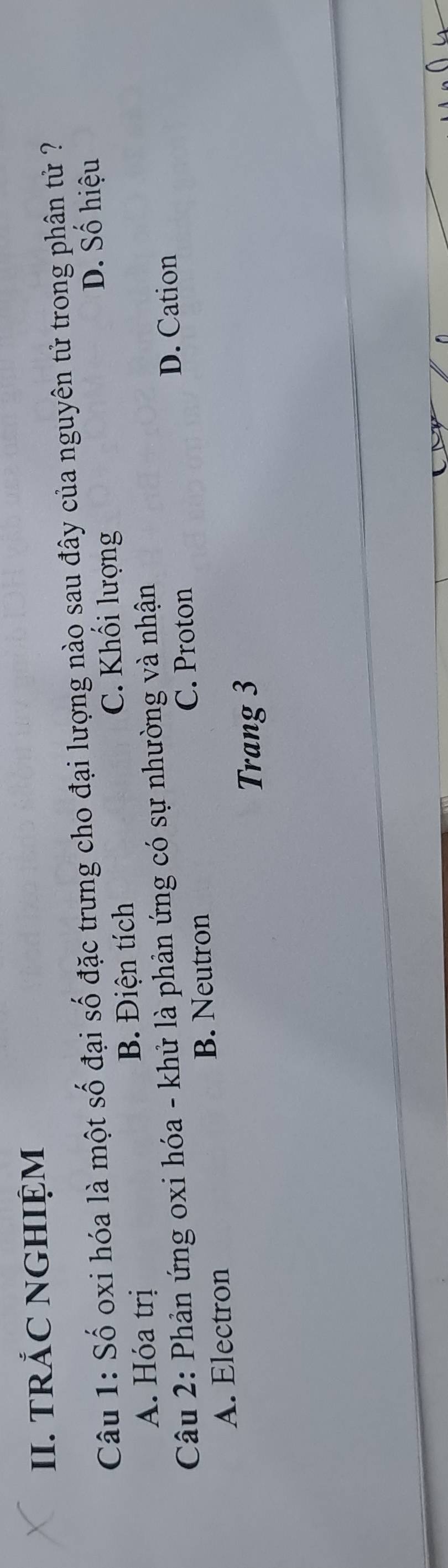 TRẢC NGHIỆM
Câu 1: Số oxi hóa là một số đại số đặc trưng cho đại lượng nào sau đây của nguyên tử trong phân tử ?
D. Số hiệu
A. Hóa trị B. Điện tích
C. Khối lượng
Câu 2: Phản ứng oxi hóa - khử là phản ứng có sự nhường và nhận
D. Cation
C. Proton
A. Electron B. Neutron
Trang 3
_