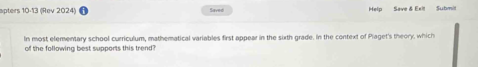 Help Save & Exit 
apters 10-13 (Rev 2024) Saved Submit 
In most elementary school curriculum, mathematical variables first appear in the sixth grade. In the context of Piaget's theory, which 
of the following best supports this trend?