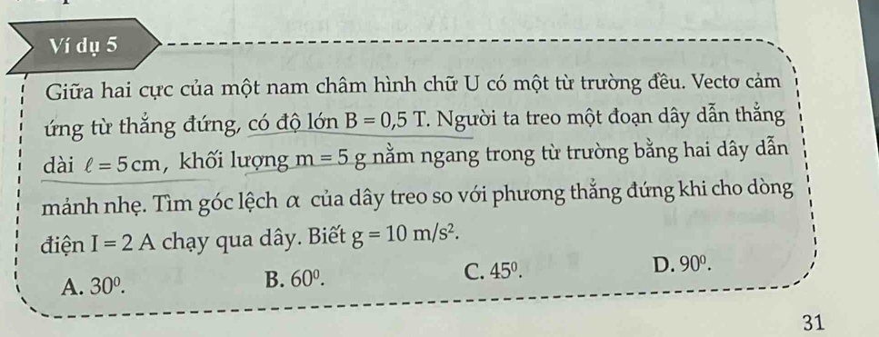 Ví dụ 5
Giữa hai cực của một nam châm hình chữ U có một từ trường đều. Vectơ cảm
ứng từ thắng đứng, có độ lớn B=0, 5T 7. Người ta treo một đoạn dây dẫn thắng
dài ell =5cm , khối lượng m=5g nằm ngang trong từ trường bằng hai dây dẫn
mảnh nhẹ. Tìm góc lệch α của dây treo so với phương thắng đứng khi cho dòng
điện I=2A chạy qua dây. Biết g=10m/s^2.
C. 45°. D.
A. 30^0.
B. 60^0. 
31