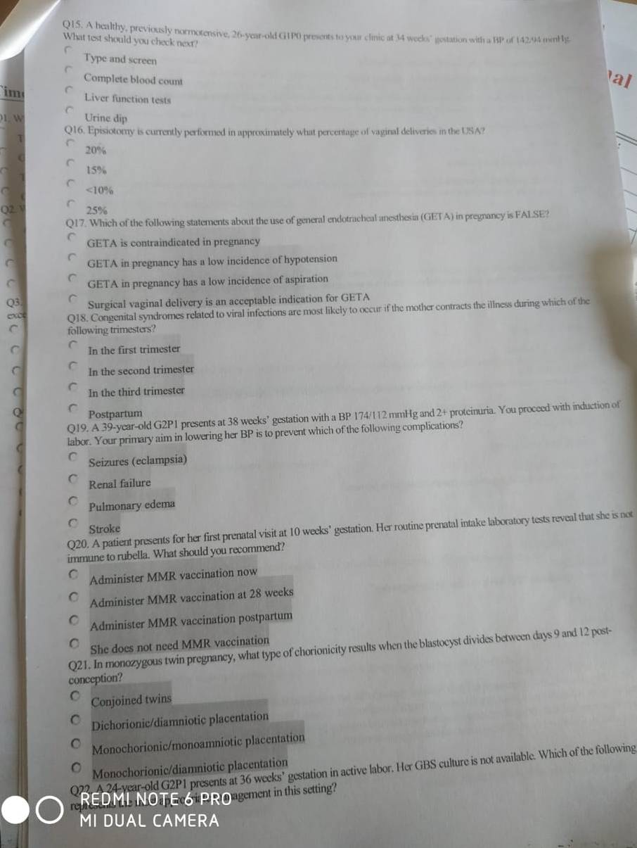 A healthy, previously normotensive, 26-year-old G1P0 presents to your clinic at 34 weelos" gestation with a BP of 142.94 mnHg
What test should you check next?
Type and screen
Complete blood count
al
im Liver function tests
1. W Urine dip
Q16. Episiotomy is currently performed in approximately what percentage of vaginal deliveries in the USA?
20%
15%
<10%
Q2  25%
917. Which of the following statements about the use of general endotracheal anesthesia (GETA) in pregnancy is FALSE?
GETA is contraindicated in pregnancy
C GETA in pregnancy has a low incidence of hypotension
C GETA in pregnancy has a low incidence of aspiration
Q3 Surgical vaginal delivery is an acceptable indication for GETA
Q18. Congenital syndromes related to viral infections are most likely to occur if the mother contracts the illness during which of the
C following trimesters?
C In the first trimester
C In the second trimester
C In the third trimester
Q Postpartum 2+ proteinuria. You proceed with induction of
C Q19. A 39-year-old G2P1 presents at 38 weeks’ gestation with a BP 174/112 mmHg and
labor. Your primary aim in lowering her BP is to prevent which of the following complications?
a Seizures (eclampsia)
Renal failure
Pulmonary edema
Stroke
Q20. A patient presents for her first prenatal visit at 10 weeks’ gestation. Her routine prenatal intake laboratory tests reveal that she is not
immune to rubella. What should you recommend?
Administer MMR vaccination now
Administer MMR vaccination at 28 weeks
Administer MMR vaccination postpartum
She does not need MMR vaccination
Q21. In monozygous twin pregnancy, what type of chorionicity results when the blastocyst divides between days 9 and 12 post-
conception?
Conjoined twins
Dichorionic/diamniotic placentation
Monochorionic/monoamniotic placentation
Monochorionic/diamniotic placentation
Q22. A 24-year-old G2P1 presents at 36 weeks’ gestation in active labor. Her GBS culture is not available. Which of the following
REDML NOTEc6+PR@agement in this setting?
MI DUAL CAMERA