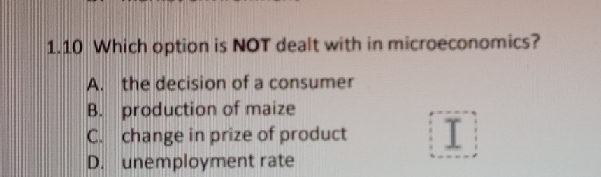 1.10 Which option is NOT dealt with in microeconomics?
A. the decision of a consumer
B. production of maize
C. change in prize of product I
D. unemployment rate