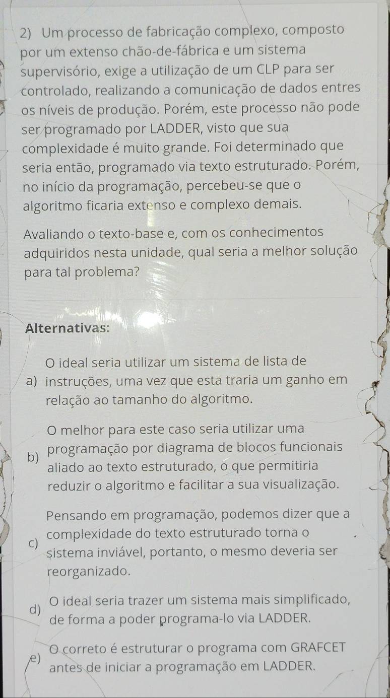 Um processo de fabricação complexo, composto
por um extenso chão-de-fábrica e um sistema
supervisório, exige a utilização de um CLP para ser
controlado, realizando a comunicação de dados entres
os níveis de produção. Porém, este processo não pode
ser programado por LADDER, visto que sua
complexidade é muito grande. Foi determinado que
seria então, programado via texto estruturado. Porém,
no início da programação, percebeu-se que o
algoritmo ficaria extenso e complexo demais.
Avaliando o texto-base e, com os conhecimentos
adquiridos nesta unidade, qual seria a melhor solução
para tal problema?
Alternativas:
O ideal seria utilizar um sistema de lista de
a) instruções, uma vez que esta traria um ganho em
relação ao tamanho do algoritmo.
O melhor para este caso seria utilizar uma
b) programação por diagrama de blocos funcionais
aliado ao texto estruturado, o que permitiria
reduzir o algoritmo e facilitar a sua visualização.
Pensando em programação, podemos dizer que a
complexidade do texto estruturado torna o
C)
sistema inviável, portanto, o mesmo deveria ser
reorganizado.
d) O ideal seria trazer um sistema mais simplificado,
de forma a poder programa-lo via LADDER.
O correto é estruturar o programa com GRAFCET
e)
antes de iniciar a programação em LADDER.