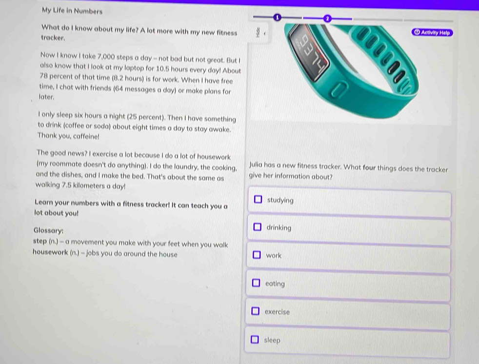 My Life in Numbers 
What do I know about my life? A lot more with my new fitness
tracker.
Now I know I take 7,000 steps a day - not bad but not great. But I
also know that I look at my laptop for 10.5 hours every day! About
78 percent of that time (8.2 hours) is for work. When I have free
time, I chat with friends (64 messages a day) or make plans for
later.
I only sleep six hours a night (25 percent). Then I have something
to drink (coffee or soda) about eight times a day to stay awake.
Thank you, caffeine!
The good news? I exercise a lot because I do a lot of housework
(my roommate doesn't do anything). I do the laundry, the cooking, Julia has a new fitness tracker. What four things does the tracker
and the dishes, and I make the bed. That's about the same as give her information about?
walking 7.5 kilometers a day!
studying
Learn your numbers with a fitness tracker! It can teach you a
lot about you!
Glossary:
drinking
step (n.)=a movement you make with your feet when you walk
housework (n.) - jobs you do around the house work
eating
exercise
sleep