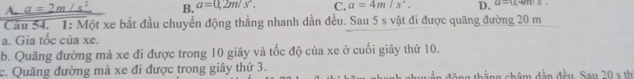 A. a=2m/s^2 B. a=0,2m/s^2. C. a=4m/s^2. D. a=0,4m/s. 
Cầu 54. 1: Một xe bắt đầu chuyển động thẳng nhanh dần đều. Sau 5 s vật đi được quãng đường 20 m
a. Gia tốc của xe.
b. Quãng đường mà xe đi được trong 10 giây và tốc độ của xe ở cuối giây thứ 10.
c. Quãng đường mà xe đi được trong giây thứ 3.
ng thắng hâm dần đều. Say 20 s th