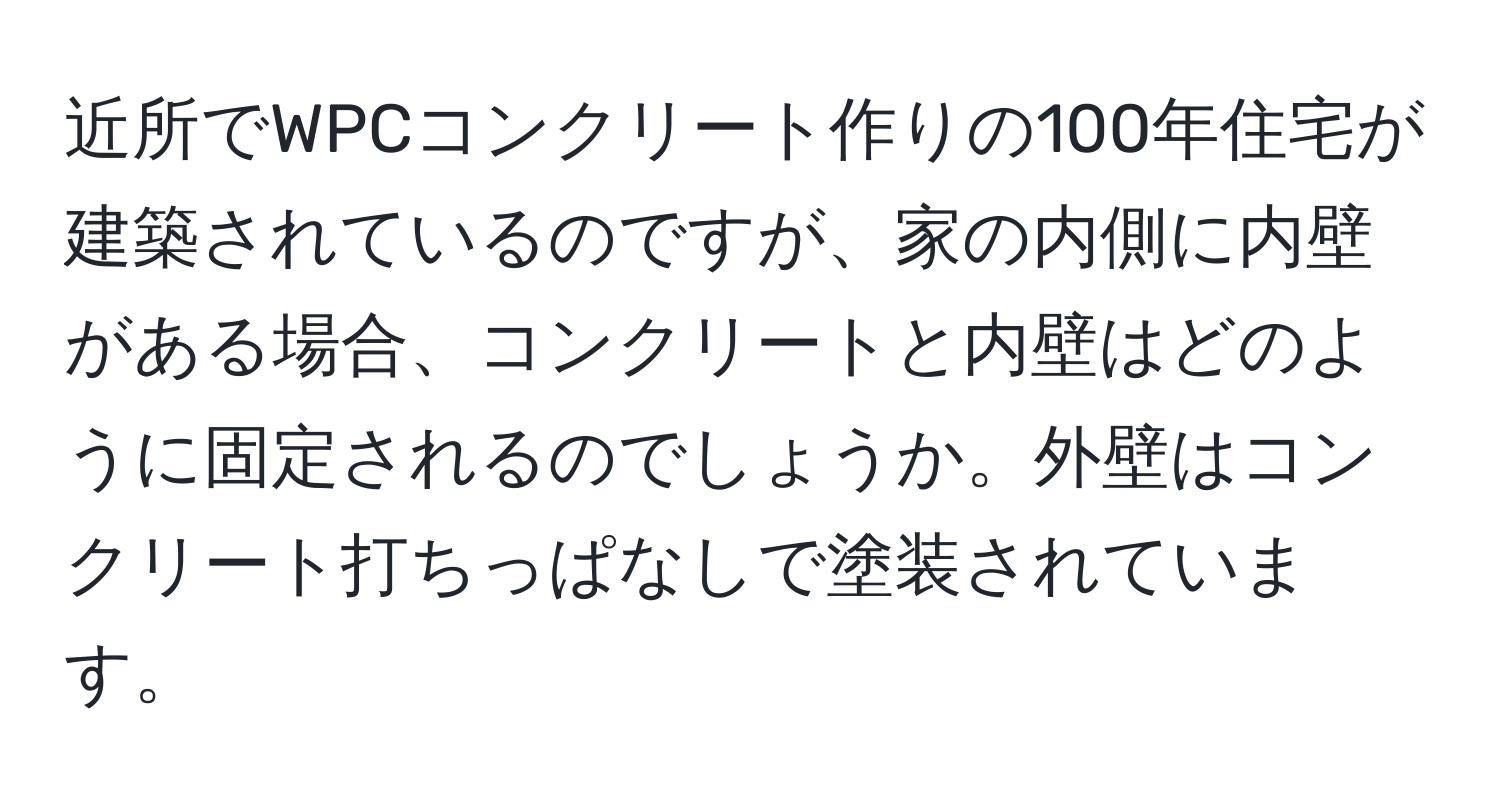 近所でWPCコンクリート作りの100年住宅が建築されているのですが、家の内側に内壁がある場合、コンクリートと内壁はどのように固定されるのでしょうか。外壁はコンクリート打ちっぱなしで塗装されています。