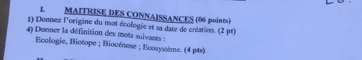 MAITRISE DES CONNAISSANCES (06 points) 
1) Donnez l’origine du mot écologie et sa date de création. (2 pt) 
4) Donner la définition des mots suivants : 
Ecologie, Biotope ; Biocénose ; Ecosystème. (4 pts)