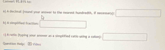 Convert 95.81% to: 
a) A decimal (round your answer to the nearest hundredth, if necessary):□
b) A simplified fraction: □ 
#) A ratio (typing your answer as a simplified ratio using a colon): □ 
Question Help: Video