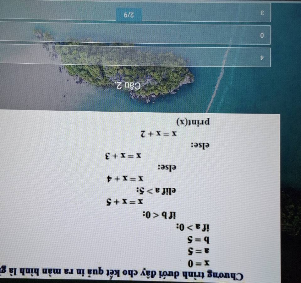 Chương trình dưới đây cho kết quả in ra màn hình là g
x=0
a=5
b=5
if a>0 : 
if b<0</tex> .
x=x+5
elif a>5.
x=x+4
else:
x=x+3
else:
x=x+2
print(x) 
Câu 2
4
0
3
2/9