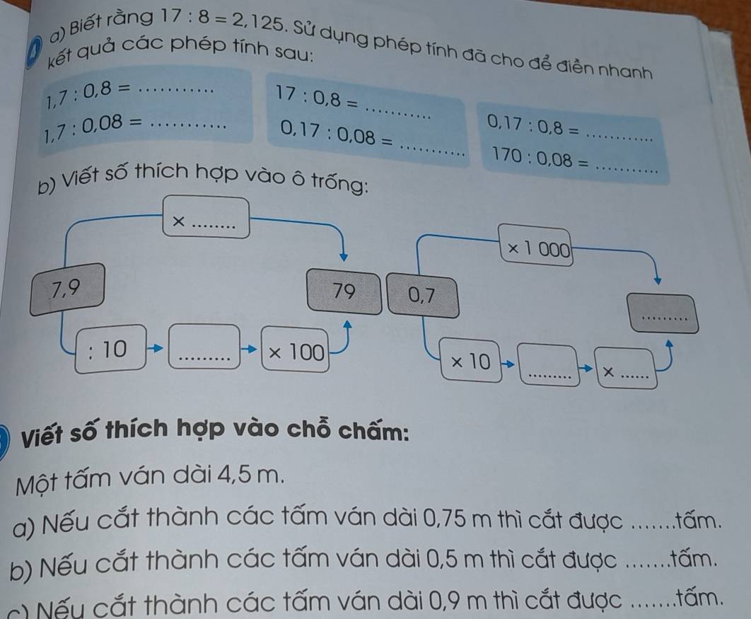 Biết rằng 17:8=2,125 : Sử dụng phép tính đã cho để điền nhanh 
kết quả các phép tính sau:
1,7:0,8= _
17:0,8= _ 
_ 
_ 1,7:0,08=
0,17:0,08=
_ 0,17:0,8=
170:0,08= _ 
b) Viết số thích hợp vào ô trống: 
_×
* 1000
7,9 79 0, 7
_
10
_ * 100
_ 
_
* 10
Viết số thích hợp vào chỗ chấm: 
Một tấm ván dài 4,5 m. 
a) Nếu cắt thành các tấm ván dài 0,75 m thì cắt được .......tấm. 
b) Nếu cắt thành các tấm ván dài 0,5 m thì cắt được .......tấm. 
ếu cắt thành các tấm ván dài 0,9 m thì cắt được .......tấm.