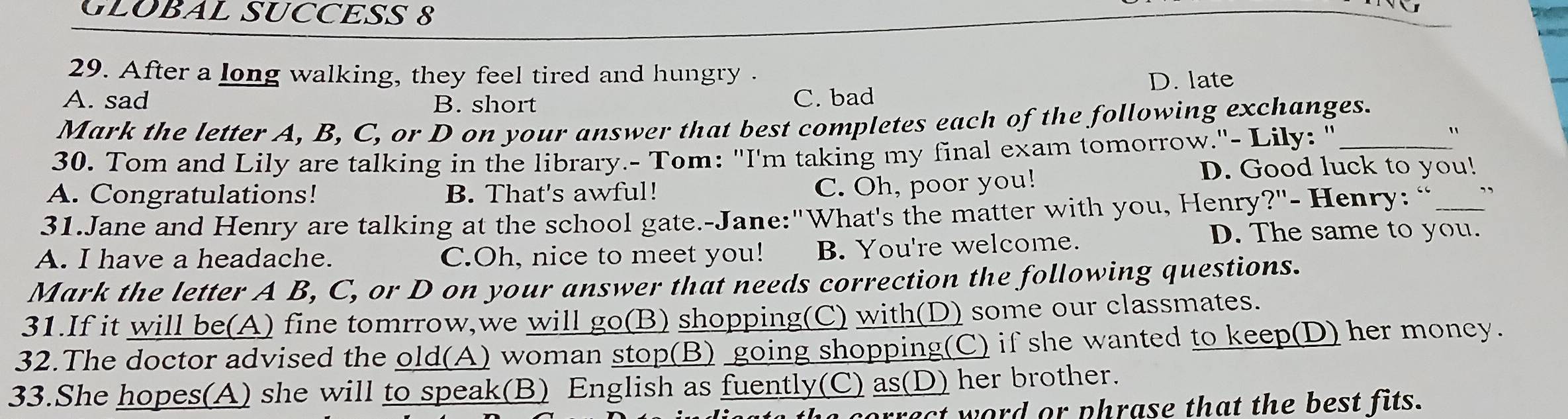 GLOBAL SUCCESS 8
29. After a long walking, they feel tired and hungry .
A. sad B. short C. bad D. late
Mark the letter A, B, C, or D on your answer that best completes each of the following exchanges.
30. Tom and Lily are talking in the library.- Tom: "I'm taking my final exam tomorrow."- Lily: "_
"
D. Good luck to you!
A. Congratulations! B. That's awful!
C. Oh, poor you!
31.Jane and Henry are talking at the school gate.-Jane:"What's the matter with you, Henry?"- Henry: “ _”
A. I have a headache. C.Oh, nice to meet you! B. You're welcome.
D. The same to you.
Mark the letter A B, C, or D on your answer that needs correction the following questions.
31.If it will be(A) fine tomrrow,we will go(B) shopping(C) with(D) some our classmates.
32.The doctor advised the old(A) woman stop(B) going shopping(C) if she wanted to keep(D) her money.
33.She hopes(A) she will to speak(B) English as fuently(C) as(D) her brother.
ract word or phrase that the best fits.