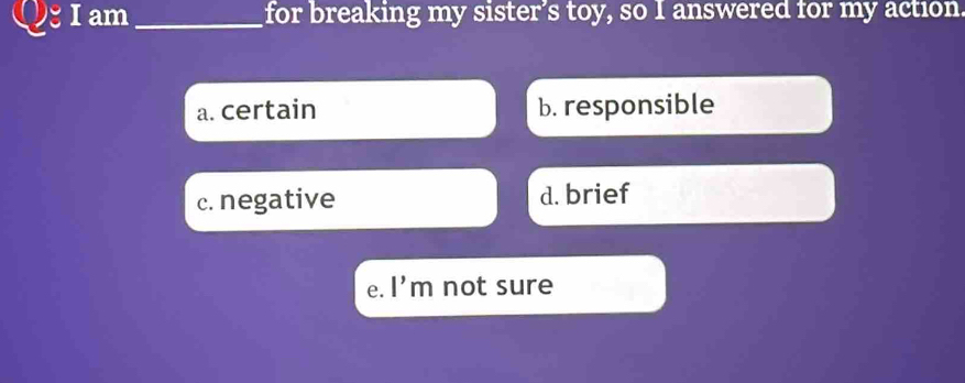 am_ for breaking my sister's toy, so I answered for my action.
a. certain b. responsible
c. negative d. brief
e. l'm not sure