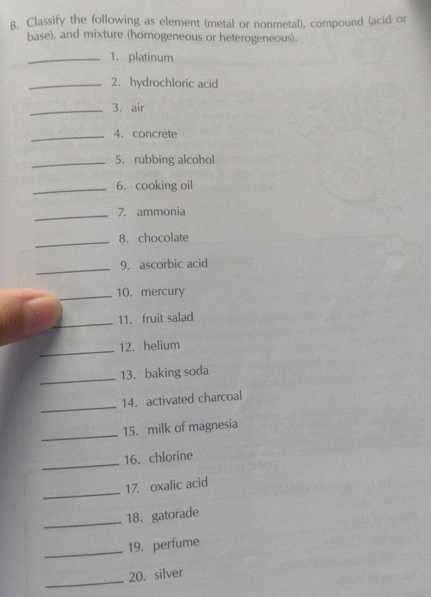 Classify the following as element (metal or nonmetal), compound (acid or 
base), and mixture (homogeneous or heterogeneous). 
_1. platinum 
_2. hydrochloric acid 
_3. air 
_4. concrete 
_5. rubbing alcohol 
_6.cooking oil 
_7. ammonia 
_8. chocolate 
_9. ascorbic acid 
_10. mercury 
_ 
11. fruit salad 
_ 
12. helium 
_ 
13. baking soda 
_ 
14. activated charcoal 
_ 
15. milk of magnesia 
_ 
16. chlorine 
_ 
17. oxalic acid 
_ 
18. gatorade 
_19. perfume 
_ 
20. silver