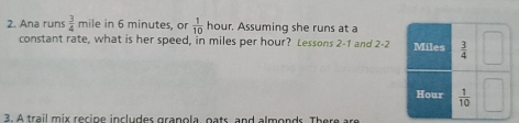 Ana runs  3/4  mile in 6 minutes, or  1/10  hour r. Assuming she runs at a
constant rate, what is her speed, in miles per hour? Lessons 2-1 and 2-2
3. A trail mix recipe includes granola, oats and almonds. There a