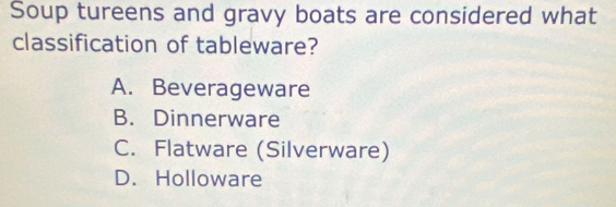 Soup tureens and gravy boats are considered what
classification of tableware?
A. Beverageware
B. Dinnerware
C. Flatware (Silverware)
D. Holloware