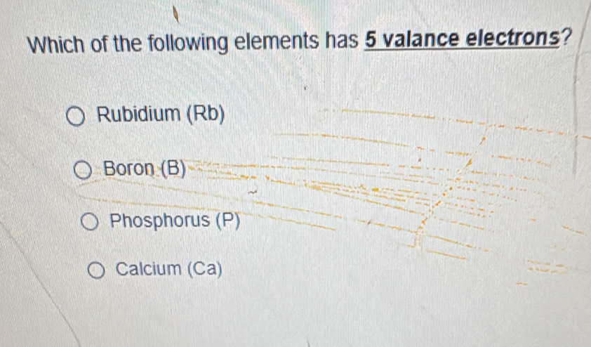 Which of the following elements has 5 valance electrons?
Rubidium (Rb)
Boron (B)
Phosphorus (P)
Calcium (Ca)