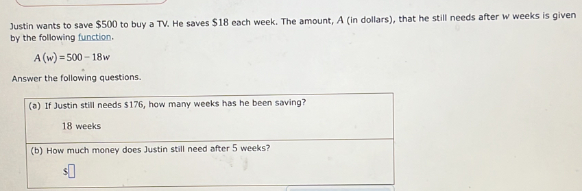 Justin wants to save $500 to buy a TV. He saves $18 each week. The amount, A (in dollars), that he still needs after w weeks is given
by the following function.
A(w)=500-18w
Answer the following questions.
(a) If Justin still needs $176, how many weeks has he been saving?
18 weeks
(b) How much money does Justin still need after 5 weeks?
S