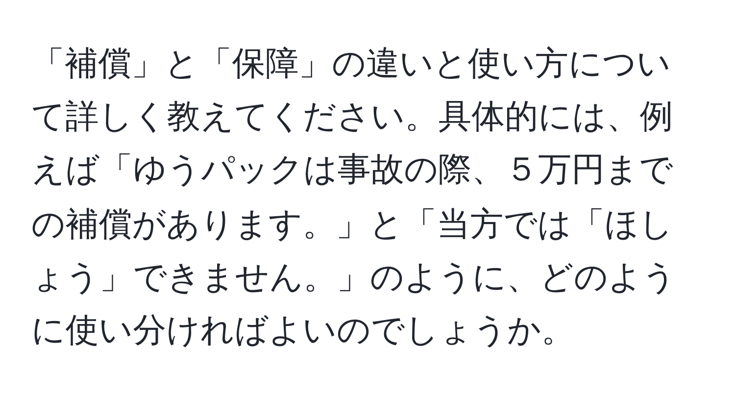 「補償」と「保障」の違いと使い方について詳しく教えてください。具体的には、例えば「ゆうパックは事故の際、５万円までの補償があります。」と「当方では「ほしょう」できません。」のように、どのように使い分ければよいのでしょうか。