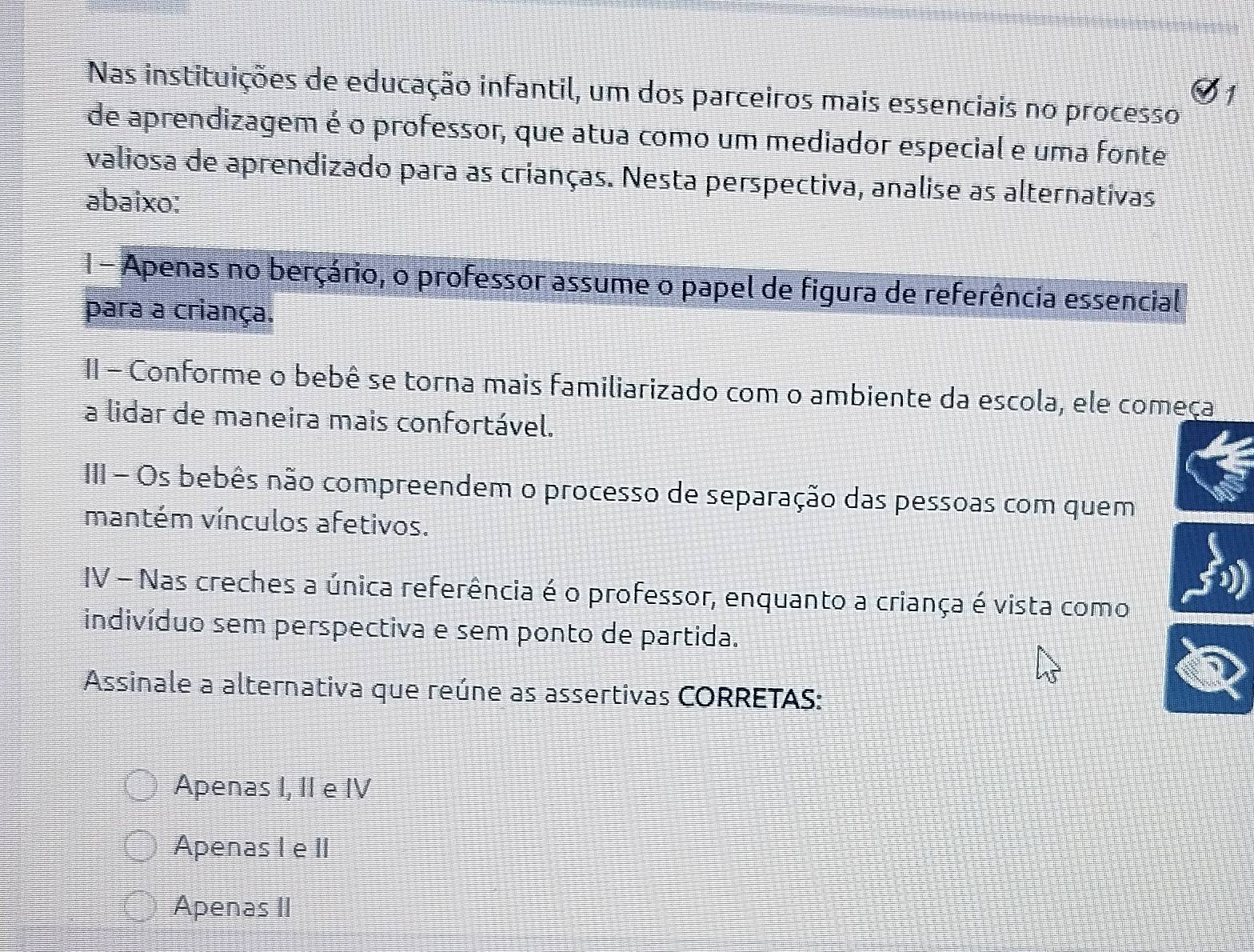 Nas instituições de educação infantil, um dos parceiros mais essenciais no processo
de aprendizagem é o professor, que atua como um mediador especial e uma fonte
valiosa de aprendizado para as crianças. Nesta perspectiva, analise as alternativas
abaixo:
1 - Apenas no berçário, o professor assume o papel de figura de referência essencial
para a criança.
II - Conforme o bebê se torna mais familiarizado com o ambiente da escola, ele começa
a lidar de maneira mais confortável.
III - Os bebês não compreendem o processo de separação das pessoas com quem
mantém vínculos afetivos.
IV - Nas creches a única referência é o professor, enquanto a criança é vista como
indivíduo sem perspectiva e sem ponto de partida.
Assinale a alternativa que reúne as assertivas CORRETAS:
Apenas I, II e IV
Apenas IeII
Apenas II