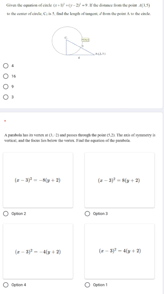 Given the equation of circle (x+1)^2+(y-2)^2=9. If the distance from the point A(3,5)
to the center of circle. C is 5, find the length of tangent, d from the point A to the circle.
4
16
9
3
A parabola has its vertex at (3,-2) and passes through the point (5,2). The axis of symmetry is
vertical, and the focus lies below the vertex. Find the equation of the parabola.
(x-3)^2=-8(y+2)
(x-3)^2=8(y+2)
Option 2 Option 3
(x-3)^2=-4(y+2)
(x-3)^2=4(y+2)
Option 4 Option 1