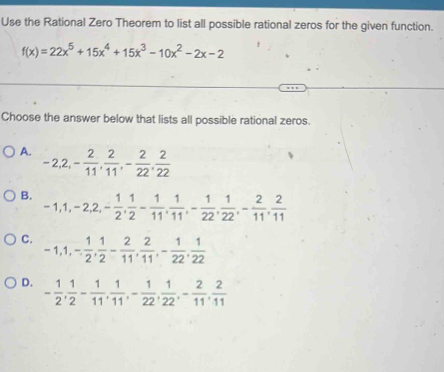 Use the Rational Zero Theorem to list all possible rational zeros for the given function.
f(x)=22x^5+15x^4+15x^3-10x^2-2x-2
Choose the answer below that lists all possible rational zeros.
A. -2, 2, - 2/11 ,  2/11 , - 2/22 ,  2/22 
B. -1, 1, -2, 2, - 1/2 ,  1/2 - 1/11 ,  1/11 , - 1/22 ,  1/22 , - 2/11 ,  2/11 
C. -1, 1, - 1/2 ,  1/2 - 2/11 ,  2/11 , - 1/22 ,  1/22 
D. - 1/2 ,  1/2 - 1/11 ,  1/11 , - 1/22 ,  1/22 , - 2/11 ,  2/11 