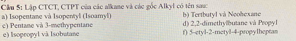 Lập CTCT, CTPT của các alkane và các gốc Alkyl có tên sau:
a) Isopentane và Isopentyl (Isoamyl) b) Tertbutyl và Neohexane
c) Pentane và 3 -methypentane d) 2, 2 -dimethylbutane và Propyl
e) Isopropyl và Isobutane f) 5 -etyl -2 -metyl -4 -propylheptan