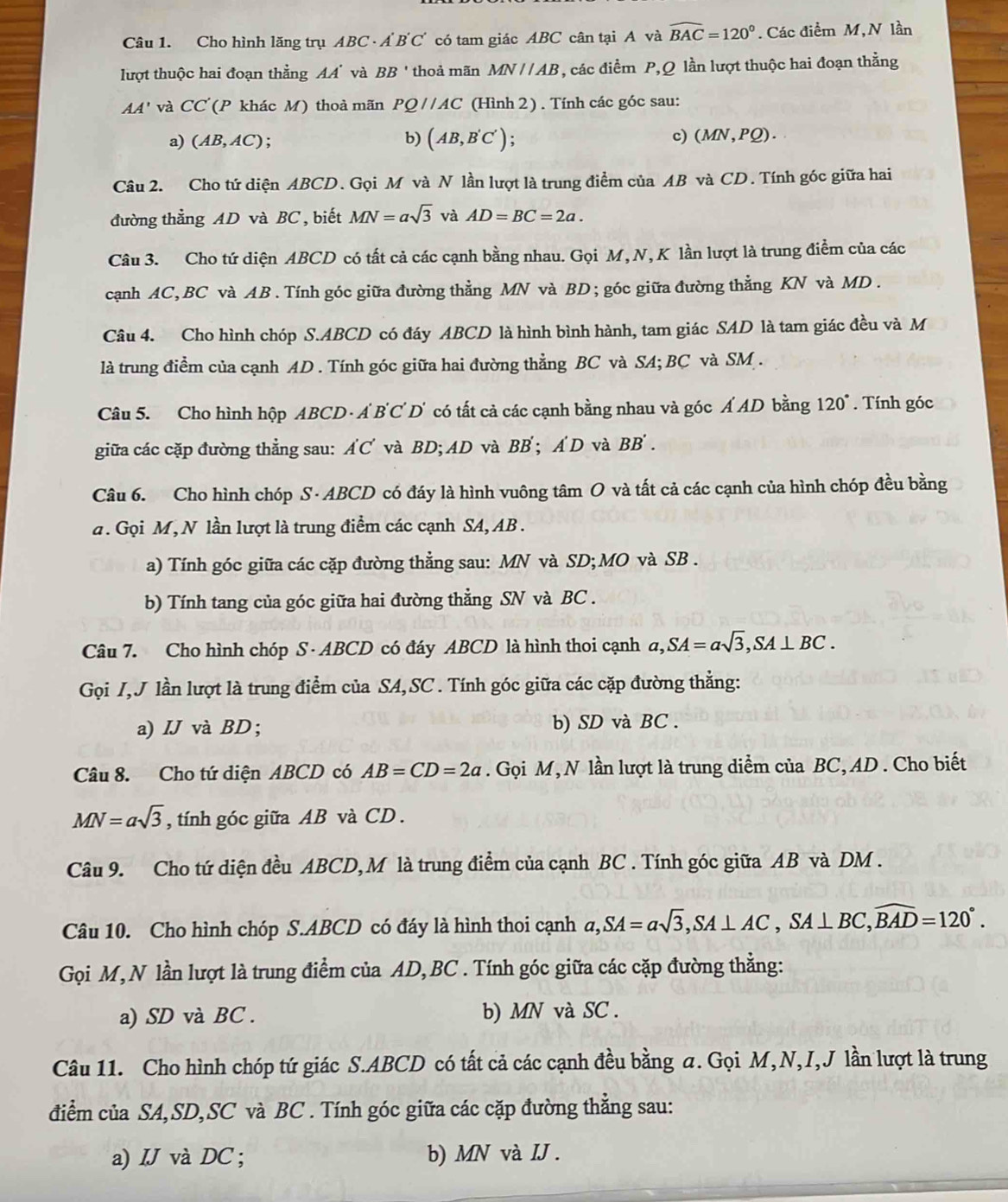 Cho hình lăng trụ ABC A'B' "C có tam giác ABC cân tại A và widehat BAC=120°. Các điểm M,N lần
lượt thuộc hai đoạn thẳng AA' và BB' thoả mãn MN//AB , các điểm P,Q lần lượt thuộc hai đoạn thằng
AA' và CC (P khác M) thoả mãn PQ//AC (Hình 2) . Tính các góc sau:
a) (AB,AC); b) (AB,B'C') c) (MN,PQ).
Câu 2. Cho tứ diện ABCD. Gọi M và N lần lượt là trung điểm của AB và CD. Tính góc giữa hai
đường thẳng AD và BC , biết MN=asqrt(3) và AD=BC=2a.
Câu 3. Cho tứ diện ABCD có tất cả các cạnh bằng nhau. Gọi M, N, K lần lượt là trung điểm của các
cạnh AC,BC và AB. Tính góc giữa đường thẳng MN và BD; góc giữa đường thẳng KN và MD .
Câu 4. Cho hình chóp S.ABCD có đáy ABCD là hình bình hành, tam giác SAD là tam giác đều và M
là trung điểm của cạnh AD . Tính góc giữa hai đường thẳng BC và SA; BC và SM .
Câu 5. Cho hình hộp ABCD - A B'C D' có tất cả các cạnh bằng nhau và góc Á AD bằng 120°. Tính góc
giữa các cặp đường thẳng sau: A'C' và BD;AD và BB'; A'D và BB'.
Câu 6. Cho hình chóp S - ABCD có đáy là hình vuông tâm O và tất cả các cạnh của hình chóp đều bằng
a . Gọi M, N lần lượt là trung điểm các cạnh SA, AB .
a) Tính góc giữa các cặp đường thẳng sau: MN và SD; MO và SB .
b) Tính tang của góc giữa hai đường thẳng SN và BC .
Câu 7. Cho hình chóp S· ABCD có đáy ABCD là hình thoi cạnh a,SA=asqrt(3),SA⊥ BC.
Gọi I,J lần lượt là trung điểm của SA,SC . Tính góc giữa các cặp đường thẳng:
a) IJ và BD; b) SD và BC .
Câu 8. Cho tứ diện ABCD có AB=CD=2a. Gọi M,N lần lượt là trung diểm của BC, AD . Cho biết
MN=asqrt(3) , tính góc giữa AB và CD .
Câu 9. Cho tứ diện đều ABCD, M là trung điểm của cạnh BC . Tính góc giữa AB và DM .
Câu 10. Cho hình chóp S.ABCD có đáy là hình thoi cạnh a,SA=asqrt(3),SA⊥ AC,SA⊥ BC,widehat BAD=120°.
Gọi M,N lần lượt là trung điểm của AD, BC . Tính góc giữa các cặp đường thẳng:
a) SD và BC . b) MN và SC .
Câu 11. Cho hình chóp tứ giác S.ABCD có tất cả các cạnh đều bằng a. Gọi M,N,I,J lần lượt là trung
điểm của SA,SD,SC và BC . Tính góc giữa các cặp đường thẳng sau:
a) IJ và DC ; b) MN và IJ .