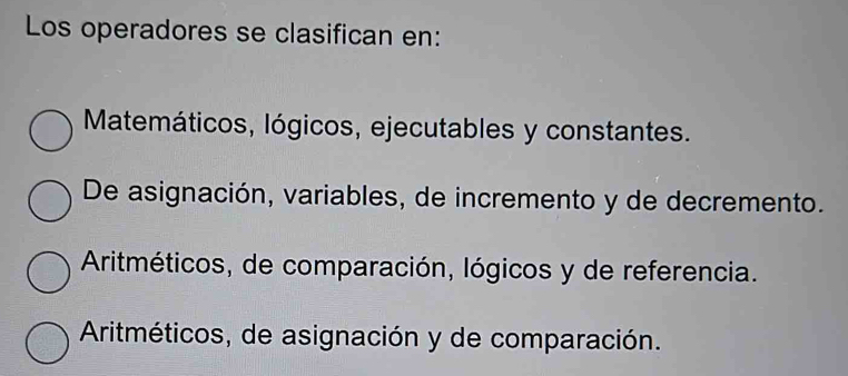 Los operadores se clasifican en:
Matemáticos, lógicos, ejecutables y constantes.
De asignación, variables, de incremento y de decremento.
Aritméticos, de comparación, lógicos y de referencia.
Aritméticos, de asignación y de comparación.