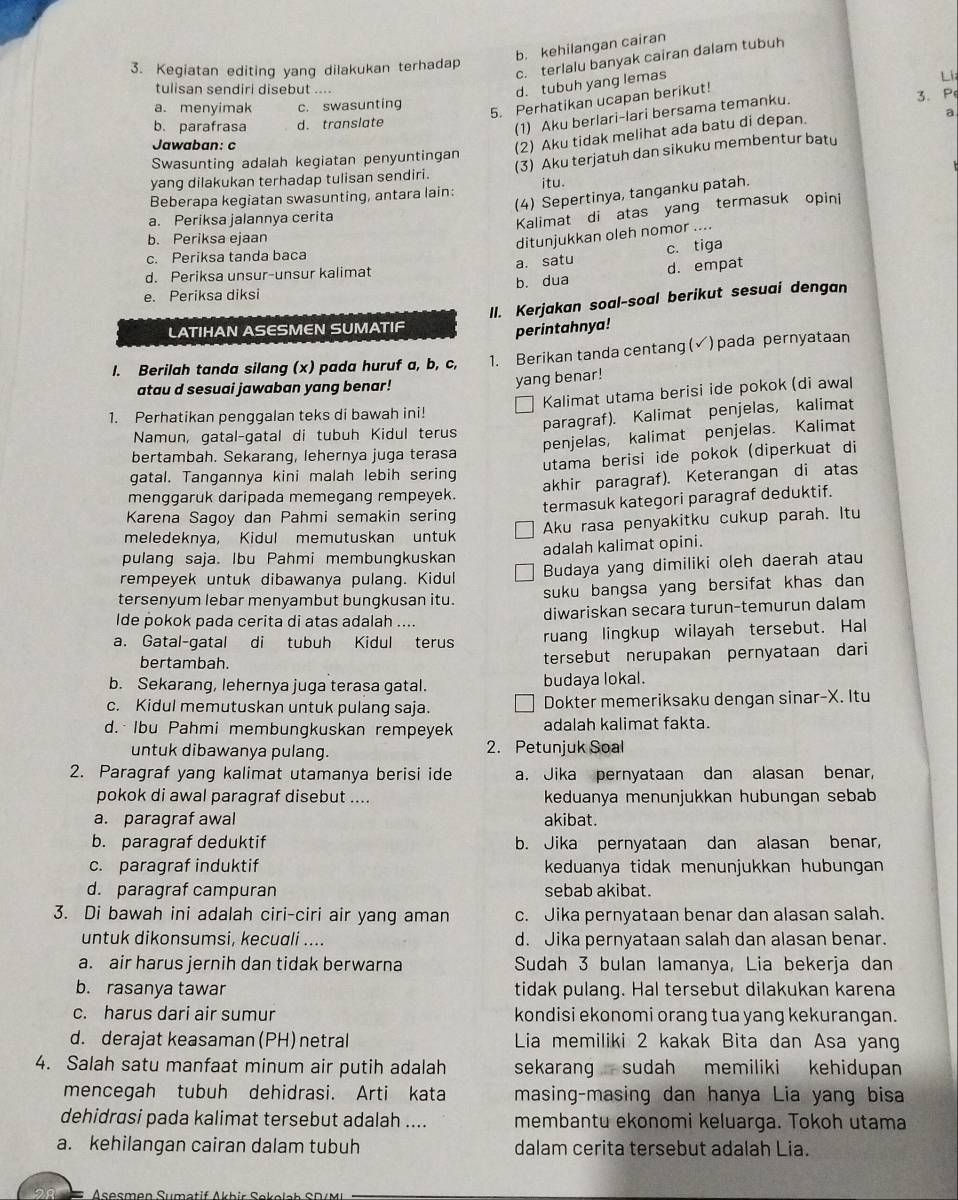 b. kehilangan cairan
c. terlalu banyak cairan dalam tubuh
3. Kegiatan editing yang dilakukan terhadap
L
tulisan sendiri disebut ....
d. tubuh yang lemas
3. P
a. menyimak c. swasunting
5. Perhatikan ucapan berikut!
(1) Aku berlari-lari bersama temanku.
b. parafrasa d. translate a
Jawaban: c
(2) Aku tidak melihat ada batu di depan.
(3) Aku terjatuh dan sikuku membentur batu
Swasunting adalah kegiatan penyuntingan
yang dilakukan terhadap tulisan sendiri.
Beberapa kegiatan swasunting, antara lain: itu.
(4) Sepertinya, tanganku patah.
a. Periksa jalannya cerita
Kalimat di atas yang termasuk opini
b. Periksa ejaan
ditunjukkan oleh nomor ....
c. Periksa tanda baca
c. tiga
d. Periksa unsur-unsur kalimat a. satu
b. dua d. empat
e. Periksa diksi
II. Kerjakan soal-soal berikut sesuai dengan
LATIHAN ASESMEN SUMATIF
perintahnya!
I. Berilah tanda silang (x) pada huruf a, b, c, 1. Berikan tanda centang ( √)pada pernyataan
atau d sesuai jawaban yang benar!
yang benar!
1. Perhatikan penggalan teks di bawah ini! Kalimat utama berisi ide pokok (di awal
Namun, gatal-gatal di tubuh Kidul terus paragraf). Kalimat penjelas, kalimat
penjelas, kalimat penjelas. Kalimat
bertambah. Sekarang, lehernya juga terasa
gatal. Tangannya kini malah lebih sering utama berisi ide pokok (diperkuat di
menggaruk daripada memegang rempeyek. akhir paragraf). Keterangan di atas
termasuk kategori paragraf deduktif.
Karena Sagoy dan Pahmi semakin sering
meledeknya, Kidul memutuskan untuk Aku rasa penyakitku cukup parah. Itu
pulang saja. Ibu Pahmi membungkuskan adalah kalimat opini.
rempeyek untuk dibawanya pulang. Kidul Budaya yang dimiliki oleh daerah atau
tersenyum lebar menyambut bungkusan itu. suku bangsa yang bersifat khas dan 
lde pokok pada cerita di atas adalah .... diwariskan secara turun-temurun dalam
a. Gatal-gatal di tubuh Kidul terus ruang lingkup wilayah tersebut. Hal
bertambah. tersebut nerupakan pernyataan dari
b. Sekarang, lehernya juga terasa gatal. budaya lokal.
c. Kidul memutuskan untuk pulang saja. Dokter memeriksaku dengan sinar-X. Itu
d. Ibu Pahmi membungkuskan rempeyek adalah kalimat fakta.
untuk dibawanya pulang. 2. Petunjuk Soal
2. Paragraf yang kalimat utamanya berisi ide a. Jika pernyataan dan alasan benar,
pokok di awal paragraf disebut .... keduanya menunjukkan hubungan sebab
a. paragraf awal akibat.
b. paragraf deduktif b. Jika pernyataan dan alasan benar,
c. paragraf induktif keduanya tidak menunjukkan hubungan
d. paragraf campuran sebab akibat.
3. Di bawah ini adalah ciri-ciri air yang aman c. Jika pernyataan benar dan alasan salah.
untuk dikonsumsi, kecuali .... d. Jika pernyataan salah dan alasan benar.
a. air harus jernih dan tidak berwarna Sudah 3 bulan lamanya, Lia bekerja dan
b. rasanya tawar tidak pulang. Hal tersebut dilakukan karena
c. harus dari air sumur kondisi ekonomi orang tua yang kekurangan.
d. derajat keasaman(PH) netral Lia memiliki 2 kakak Bita dan Asa yang
4. Salah satu manfaat minum air putih adalah sekarang sudah memiliki kehidupan
mencegah tubuh dehidrasi. Arti kata masing-masing dan hanya Lia yang bisa
dehidrasi pada kalimat tersebut adalah .... membantu ekonomi keluarga. Tokoh utama
a. kehilangan cairan dalam tubuh dalam cerita tersebut adalah Lia.
Asocman Sumatif Akbir Sakalab SDM I