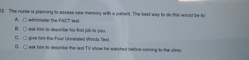 The nurse is planning to assess new memory with a patient. The best way to do this would be to:
A. administer the FACT test.
B. ask him to describe his first job to you .
C give him the Four Unrelated Words Test.
D. ask him to describe the last TV show he watched before coming to the olinic.