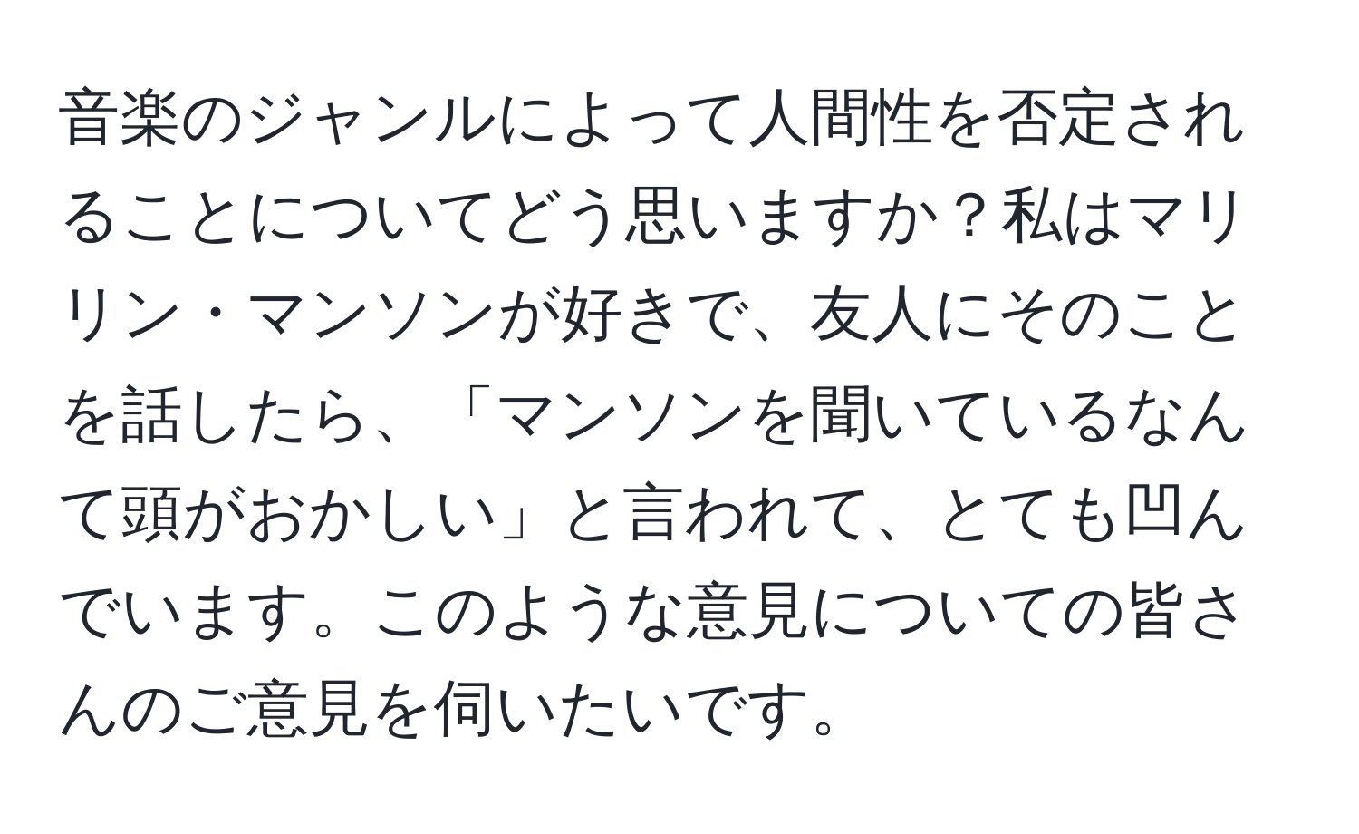 音楽のジャンルによって人間性を否定されることについてどう思いますか？私はマリリン・マンソンが好きで、友人にそのことを話したら、「マンソンを聞いているなんて頭がおかしい」と言われて、とても凹んでいます。このような意見についての皆さんのご意見を伺いたいです。