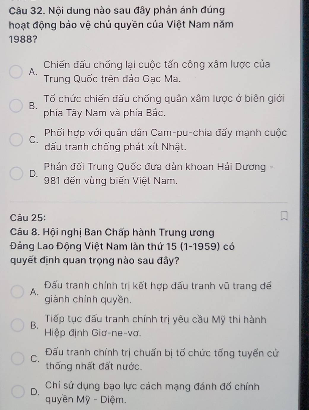 Nội dung nào sau đây phản ánh đúng
hoạt động bảo vệ chủ quyền của Việt Nam năm
1988?
Chiến đấu chống lại cuộc tấn công xâm lược của
A.
Trung Quốc trên đảo Gạc Ma.
Tổ chức chiến đấu chống quân xâm lược ở biên giới
B.
phía Tây Nam và phía Bắc.
Phối hợp với quân dân Cam-pu-chia đẩy mạnh cuộc
C.
đấu tranh chống phát xít Nhật.
Phản đối Trung Quốc đưa dàn khoan Hải Dương -
D.
981 đến vùng biển Việt Nam.
Câu 25:
Câu 8. Hội nghị Ban Chấp hành Trung ương
Đảng Lao Động Việt Nam làn thứ 15 (1-1959) có
quyết định quan trọng nào sau đây?
A.
Đấu tranh chính trị kết hợp đấu tranh vũ trang để
giành chính quyền.
B.
Tiếp tục đấu tranh chính trị yêu cầu Mỹ thi hành
Hiệp định Giơ-ne-vơ.
Đấu tranh chính trị chuẩn bị tổ chức tổng tuyển cử
C.
thống nhất đất nước.
D. Chỉ sử dụng bạo lực cách mạng đánh đổ chính
quyền Mỹ - Diệm.