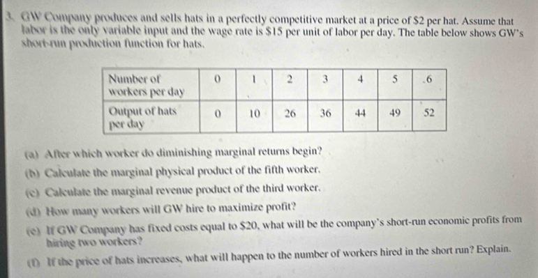 GW Company produces and sells hats in a perfectly competitive market at a price of $2 per hat. Assume that 
labor is the only variable input and the wage rate is $15 per unit of labor per day. The table below shows GW’s 
short-run production function for hats. 
(a) After which worker do diminishing marginal returns begin? 
(b) Calculate the marginal physical product of the fifth worker. 
(c) Calculate the marginal revenue product of the third worker. 
(d) How many workers will GW hire to maximize profit? 
(e) If GW Company has fixed costs equal to $20, what will be the company's short-run economic profits from 
hiring two workers? 
(f) If the price of hats increases, what will happen to the number of workers hired in the short run? Explain.