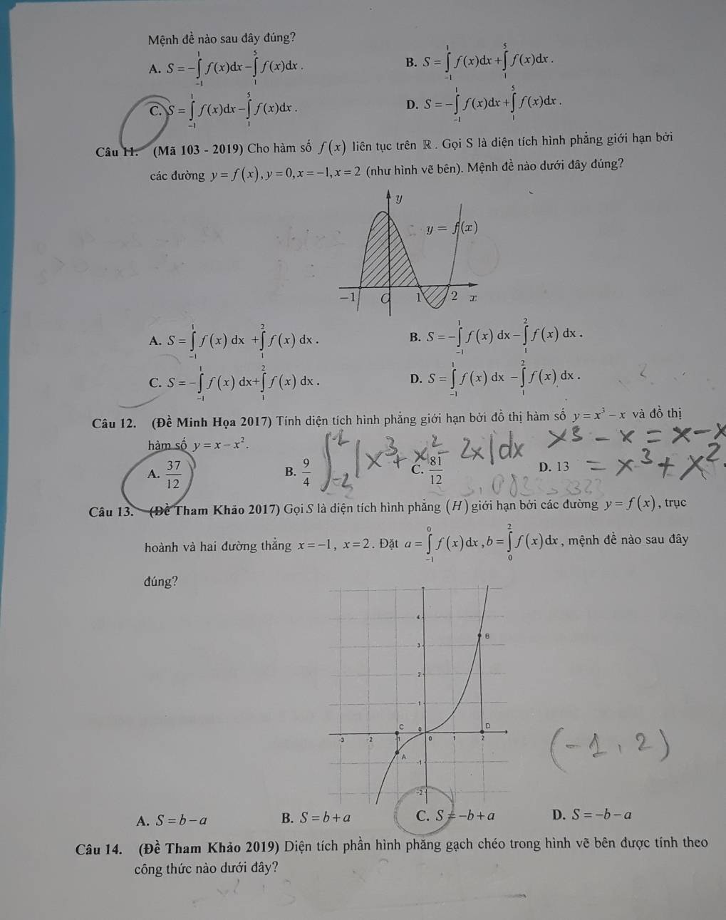 Mệnh đề nào sau đây đúng?
A. S=-∈tlimits _(-1)^1f(x)dx-∈tlimits _1^(5f(x)dx.
B. S=∈tlimits _(-1)^1f(x)dx+∈tlimits _1^5f(x)dx.
C. S=∈tlimits _(-1)^1f(x)dx-∈tlimits _1^5f(x)dx. S=-∈tlimits _(-1)^1f(x)dx+∈tlimits _1^5f(x)dx.
D.
Câu H. (Ma103-2019) Cho hàm số f(x) liên tục trên R . Gọi S là diện tích hình phẳng giới hạn bởi
các đường y=f(x),y=0,x=-1,x=2 (như hình vẽ bên). Mệnh đề nào dưới đây đúng?
A. S=∈tlimits _0^1f(x)dx+∈tlimits _1^2f(x)dx. S=-∈tlimits _(-1)^1f(x)dx-∈tlimits _1^2f(x)dx.
B.
C. S=-∈tlimits _(-1)^1f(x)dx+∈tlimits _1^2f(x)dx. D. S=∈tlimits _(-1)^1f(x)dx-∈tlimits _1^2f(x)dx.
Câu 12. (Đề Minh Họa 2017) Tính diện tích hình phẳng giới hạn bởi đồ thị hàm số y=x^3)-x và đồ thị
hàm số y=x-x^2.
B.
C.
A.  37/12 
D. 13
Câu 13. (Đề Tham Khảo 2017) Gọi S là diện tích hình phẳng (H) giới hạn bởi các đường y=f(x) , trục
hoành và hai đường thắng x=-1,x=2. Đặt a=∈tlimits _(-1)^0f(x)dx,b=∈tlimits _0^(2f(x)dx , mệnh đề nào sau đây
đúng?
A. S=b-a B. D. S=-b-a
Câu 14. (Dhat e) Tham Khảo 2019) Diện tích phần hình phăng gạch chéo trong hình vẽ bên được tính theo
công thức nào dưới đây?