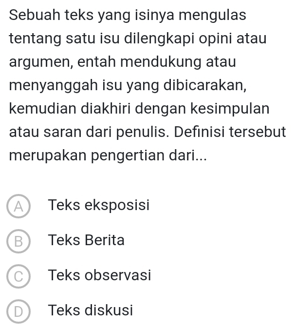 Sebuah teks yang isinya mengulas
tentang satu isu dilengkapi opini atau
argumen, entah mendukung atau
menyanggah isu yang dibicarakan,
kemudian diakhiri dengan kesimpulan
atau saran dari penulis. Definisi tersebut
merupakan pengertian dari...
A Teks eksposisi
B Teks Berita
C Teks observasi
D Teks diskusi