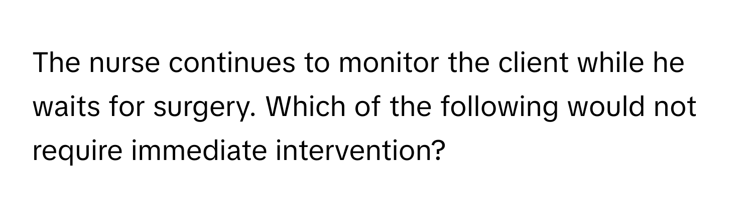 The nurse continues to monitor the client while he waits for surgery. Which of the following would not require immediate intervention?