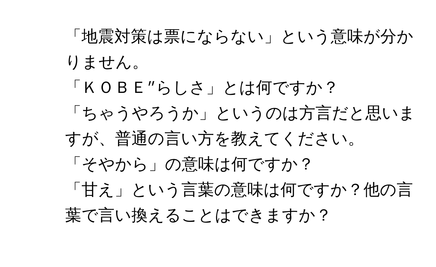 「地震対策は票にならない」という意味が分かりません。
2. 「ＫＯＢＥ”らしさ」とは何ですか？
3. 「ちゃうやろうか」というのは方言だと思いますが、普通の言い方を教えてください。
4. 「そやから」の意味は何ですか？
5. 「甘え」という言葉の意味は何ですか？他の言葉で言い換えることはできますか？