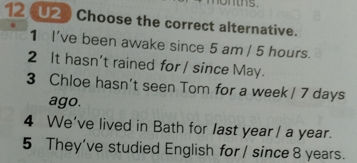 ontns .
12 U2) Choose the correct alternative.
1 I've been awake since 5 am / 5 hours.
2 It hasn't rained for / since May.
3 Chloe hasn’t seen Tom for a week | 7 days
ago.
4 We've lived in Bath for last year/ a year.
5 They’ve studied English for / since 8 years.