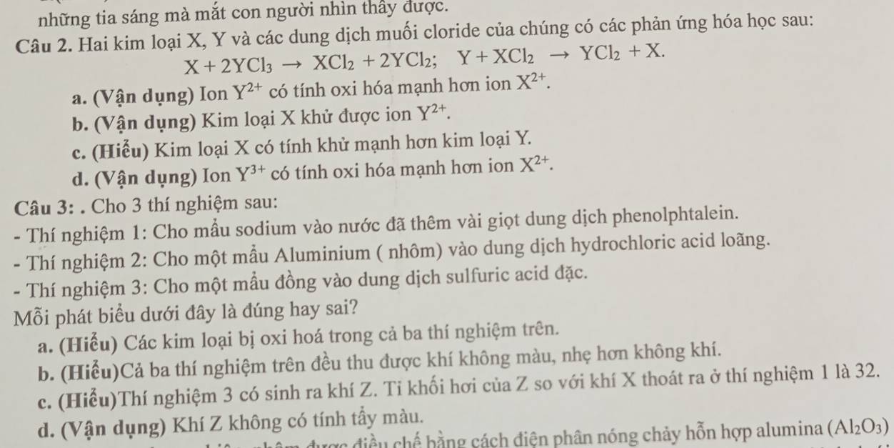 những tia sáng mà mắt con người nhìn thấy được.
Câu 2. Hai kim loại X, Y và các dung dịch muối cloride của chúng có các phản ứng hóa học sau:
X+2YCl_3to XCl_2+2YCl_2; Y+XCl_2to YCl_2+X.
a. (Vận dụng) Ion Y^(2+) có tính oxi hóa mạnh hơn ion X^(2+).
b. (Vận dụng) Kim loại X khử được ion Y^(2+).
c. (Hiểu) Kim loại X có tính khử mạnh hơn kim loại Y.
d. (Vận dụng) Ion Y^(3+) có tính oxi hóa mạnh hơn ion X^(2+). 
Câu 3: . Cho 3 thí nghiệm sau:
- Thí nghiệm 1: Cho mẫu sodium vào nước đã thêm vài giọt dung dịch phenolphtalein.
- Thí nghiệm 2: Cho một mầu Aluminium ( nhôm) vào dung dịch hydrochloric acid loãng.
- Thí nghiệm 3: Cho một mầu đồng vào dung dịch sulfuric acid đặc.
Mỗi phát biểu dưới đây là đúng hay sai?
a. (Hiểu) Các kim loại bị oxi hoá trong cả ba thí nghiệm trên.
b. (Hiểu)Cả ba thí nghiệm trên đều thu được khí không màu, nhẹ hơn không khí.
c. (Hiểu)Thí nghiệm 3 có sinh ra khí Z. Ti khối hơi của Z so với khí X thoát ra ở thí nghiệm 1 là 32.
d. (Vận dụng) Khí Z không có tính tẩy màu.
Cc điều chế bằng cách điện phân nóng chảy hỗn hợp alumina (Al_2O_3)