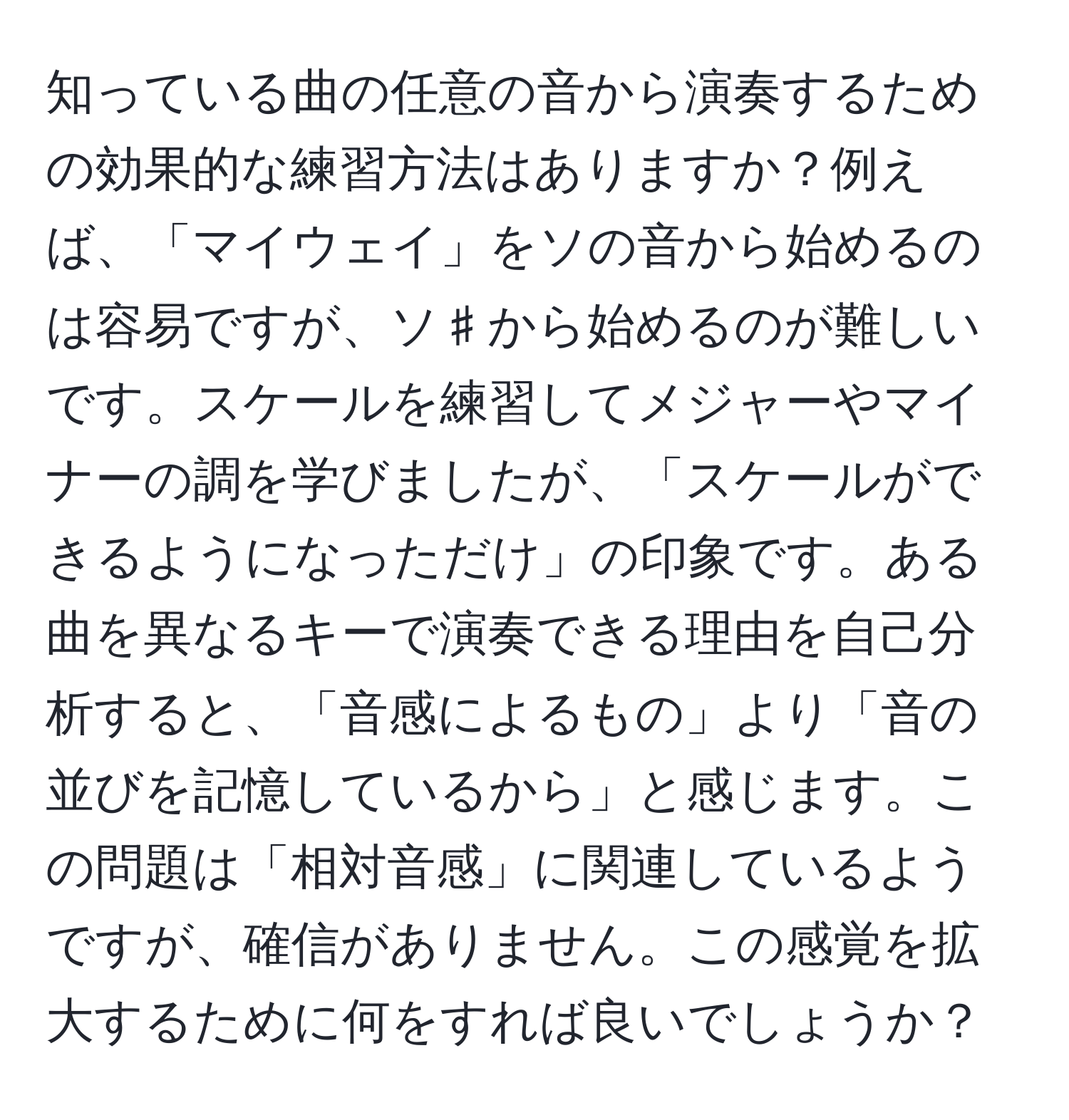 知っている曲の任意の音から演奏するための効果的な練習方法はありますか？例えば、「マイウェイ」をソの音から始めるのは容易ですが、ソ♯から始めるのが難しいです。スケールを練習してメジャーやマイナーの調を学びましたが、「スケールができるようになっただけ」の印象です。ある曲を異なるキーで演奏できる理由を自己分析すると、「音感によるもの」より「音の並びを記憶しているから」と感じます。この問題は「相対音感」に関連しているようですが、確信がありません。この感覚を拡大するために何をすれば良いでしょうか？