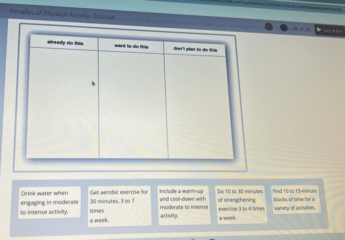 BUdWJdY29tL2x1YXJuZXitdWkvc2Vjb25kYXJ5L3VzZXIY(NzaWdubWVudC80_ 
Benefits of Physical Activity. Tutorialve your daily physical activity regimen. Create a plan by dragging one c 29 of 32 Sove & Ex t 
Drink water when Get aerobic exercise for Include a warm-up Do 10 to 30 minutes Find 10 to 15-minute
engaging in moderate 30 minutes, 3 to 7 and cool-down with of strengthening blocks of time for a 
moderate to intense 
to intense activity. times activity. exercise 3 to 4 times variety of activities. 
a week. a week.