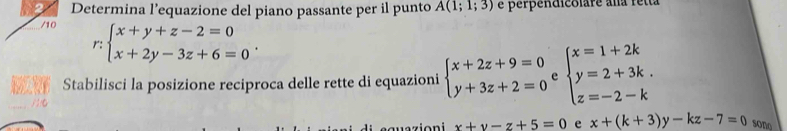 Determina l’equazione del piano passante per il punto A(1;1;3) é perpendicolare ana retta 
/10 
r beginarrayl x+y+z-2=0 x+2y-3z+6=0endarray.. 
Stabilisci la posizione reciproca delle rette di equazioni beginarrayl x+2z+9=0 y+3z+2=0endarray. c beginarrayl x=1+2k y=2+3k. z=-2-kendarray.
x+y-z+5=0 e x+(k+3)y-kz-7=0 sono