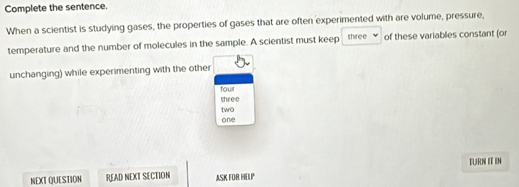 Complete the sentence. 
When a scientist is studying gases, the properties of gases that are often experimented with are volume, pressure, 
temperature and the number of molecules in the sample. A scientist must keep three of these variables constant (or 
unchanging) while experimenting with the other 
four 
three 
[wO 
one 
NEXT QUESTION READ NEXT SECTION ASK FOR HELP TURN IT IN