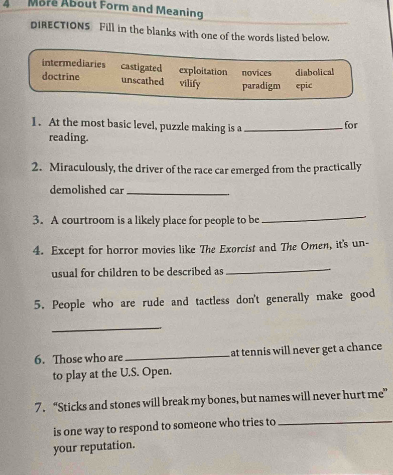 More About Form and Meaning
DIRECTIONS Fill in the blanks with one of the words listed below.
intermediaries castigated exploitation novices diabolical
doctrine unscathed vilify paradigm epic
1. At the most basic level, puzzle making is a _for
reading.
2. Miraculously, the driver of the race car emerged from the practically
demolished car_
3. A courtroom is a likely place for people to be
_
4. Except for horror movies like The Exorcist and The Omen, it's un-
usual for children to be described as
_
5. People who are rude and tactless don't generally make good
_
6. Those who are _at tennis will never get a chance 
to play at the U.S. Open.
7. “Sticks and stones will break my bones, but names will never hurt me”
is one way to respond to someone who tries to
_
your reputation.