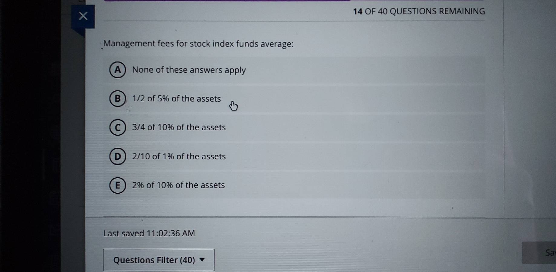 OF 40 QUESTIONS REMAINING
Management fees for stock index funds average:
A None of these answers apply
B  1/2 of 5% of the assets
C  3/4 of 10% of the assets
D  2/10 of 1% of the assets
E  2% of 10% of the assets
Last saved 11:02:36 AM
Sa
Questions Filter (40)