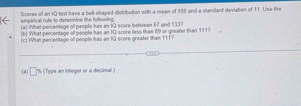 Scores of an IQ test have a bell-shaped distribution with a mean of 100 and a standard deviation of 11. Use the 
empirical rule to determine the following. 
(a) What percentage of people has an IQ score between 67 and 133? 
(b) What percentage of people has an IQ score less than 89 or greater than 111? 
(c) What percentage of people has an IQ score greater than 111? 
(a) □ % (Type an integer or a decimal.)