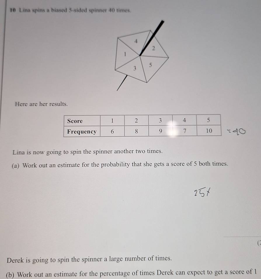 Lina spins a biased 5 -sided spinner 40 times. 
Here are her results. 
Lina is now going to spin the spinner another two times. 
(a) Work out an estimate for the probability that she gets a score of 5 both times. 
( 
Derek is going to spin the spinner a large number of times. 
(b) Work out an estimate for the percentage of times Derek can expect to get a score of 1