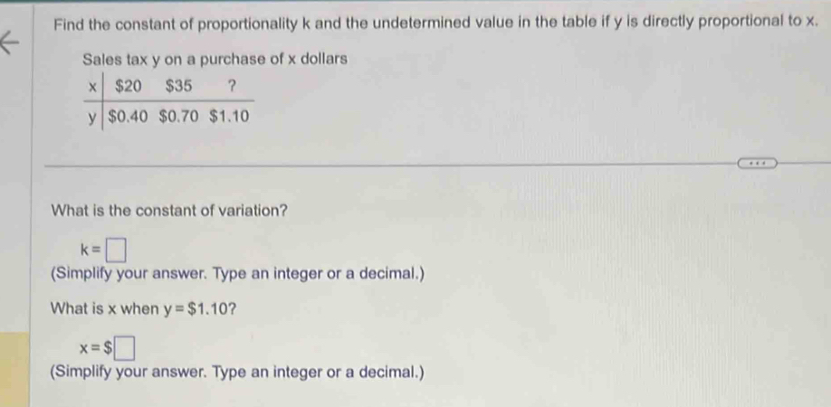 Find the constant of proportionality k and the undetermined value in the table if y is directly proportional to x.
Sales tax y on a purchase of x dollars
What is the constant of variation?
k=□
(Simplify your answer. Type an integer or a decimal.)
What is x when y=$1.10 ?
x=$□
(Simplify your answer. Type an integer or a decimal.)