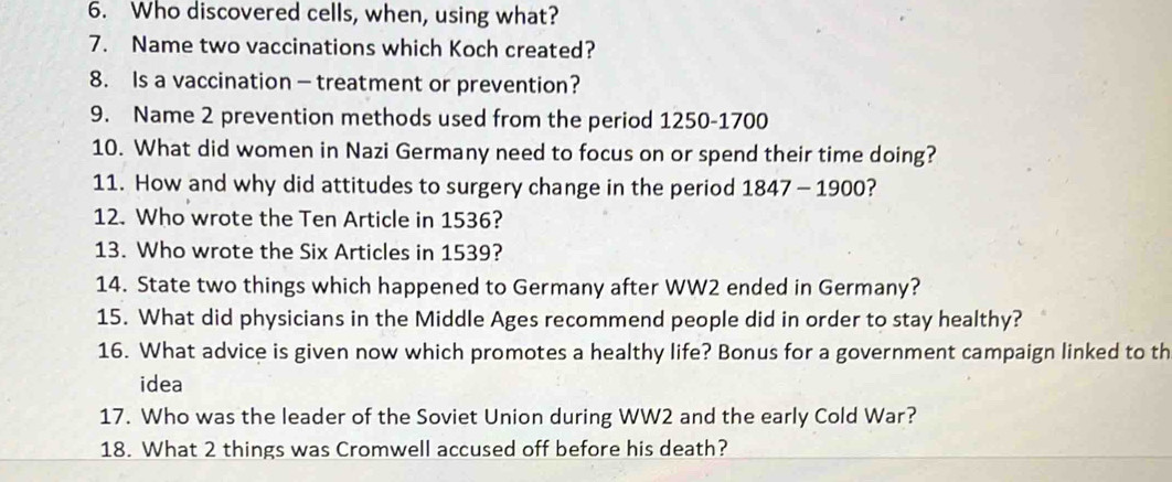 Who discovered cells, when, using what? 
7. Name two vaccinations which Koch created? 
8. Is a vaccination — treatment or prevention? 
9. Name 2 prevention methods used from the period 1250-1700
10. What did women in Nazi Germany need to focus on or spend their time doing? 
11. How and why did attitudes to surgery change in the period 1847-1900 ? 
12. Who wrote the Ten Article in 1536? 
13. Who wrote the Six Articles in 1539? 
14. State two things which happened to Germany after WW2 ended in Germany? 
15. What did physicians in the Middle Ages recommend people did in order to stay healthy? 
16. What advice is given now which promotes a healthy life? Bonus for a government campaign linked to th 
idea 
17. Who was the leader of the Soviet Union during WW2 and the early Cold War? 
18. What 2 things was Cromwell accused off before his death?