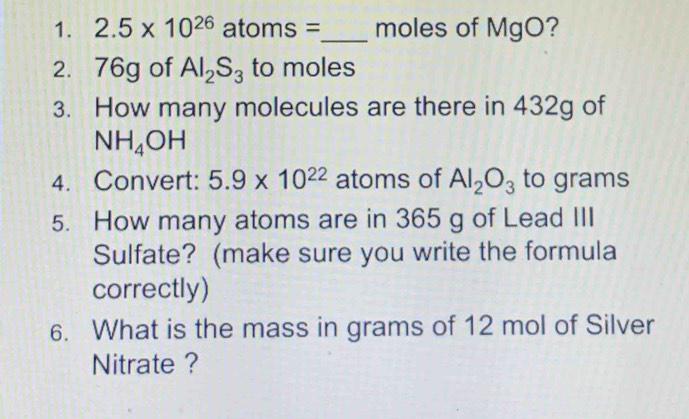 2.5* 10^(26) atoms =_  moles of MgO? 
2. 76g of Al_2S_3 to moles
3. How many molecules are there in 432g of
NH_4OH
4. Convert: 5.9* 10^(22) atoms of Al_2O_3 to grams
5. How many atoms are in 365 g of Lead III 
Sulfate? (make sure you write the formula 
correctly) 
6. What is the mass in grams of 12 mol of Silver 
Nitrate ?